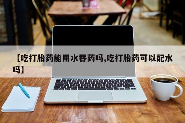 打胎药药店有卖【吃打胎药能用水吞药吗,吃打胎药可以配水吗】