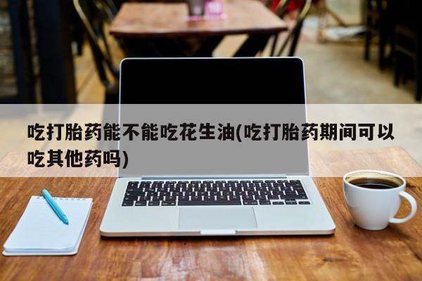打胎药药店有卖吃打胎药能不能吃花生油(吃打胎药期间可以吃其他药吗)