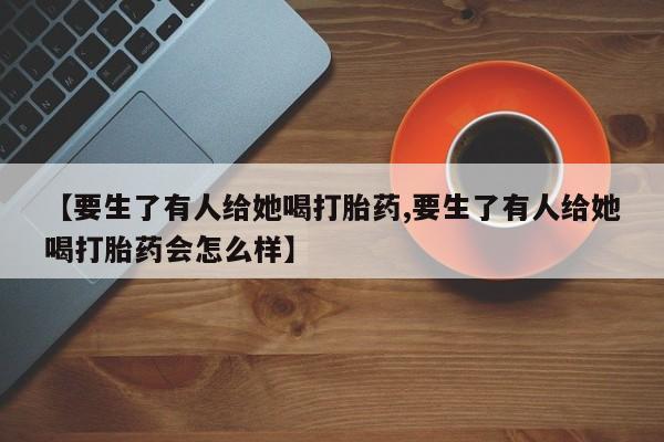 打胎药药店有卖【要生了有人给她喝打胎药,要生了有人给她喝打胎药会怎么样】