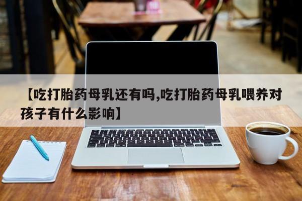 打胎药药店有卖【吃打胎药母乳还有吗,吃打胎药母乳喂养对孩子有什么影响】