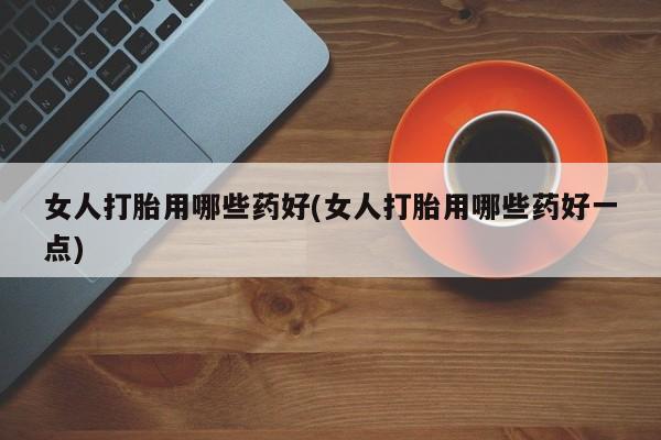打胎药药店有卖女人打胎用哪些药好(女人打胎用哪些药好一点)