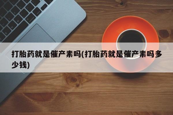 打胎药药店有卖打胎药就是催产素吗(打胎药就是催产素吗多少钱)