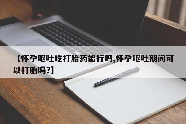打胎药药店有卖【怀孕呕吐吃打胎药能行吗,怀孕呕吐期间可以打胎吗?】