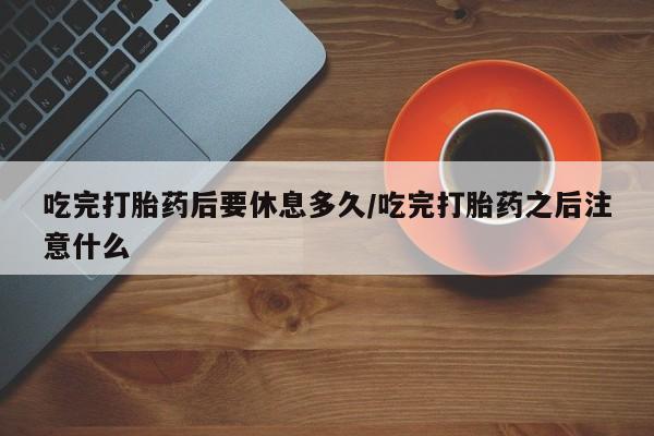 打胎药药店有卖吃完打胎药后要休息多久/吃完打胎药之后注意什么