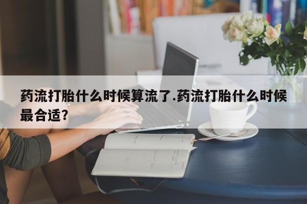 打胎药药店有卖药流打胎什么时候算流了.药流打胎什么时候最合适？
