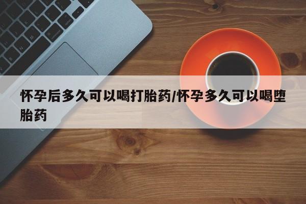 打胎药药店有卖怀孕后多久可以喝打胎药/怀孕多久可以喝堕胎药
