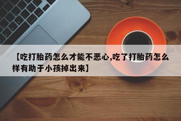 打胎药药店有卖【吃打胎药怎么才能不恶心,吃了打胎药怎么样有助于小孩掉出来】