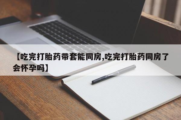 打胎药药店有卖【吃完打胎药带套能同房,吃完打胎药同房了会怀孕吗】