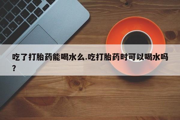 打胎药药店有卖吃了打胎药能喝水么.吃打胎药时可以喝水吗？