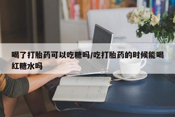打胎药药店有卖喝了打胎药可以吃糖吗/吃打胎药的时候能喝红糖水吗