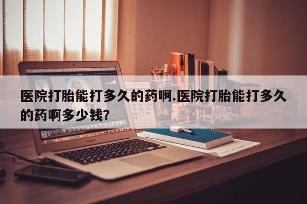 打胎药药店有卖医院打胎能打多久的药啊.医院打胎能打多久的药啊多少钱？