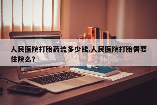 打胎药药店有卖人民医院打胎药流多少钱.人民医院打胎需要住院么？