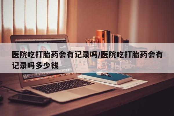 打胎药药店有卖医院吃打胎药会有记录吗/医院吃打胎药会有记录吗多少钱