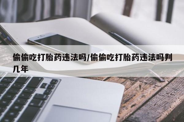 打胎药药店有卖偷偷吃打胎药违法吗/偷偷吃打胎药违法吗判几年