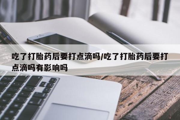 打胎药药店有卖吃了打胎药后要打点滴吗/吃了打胎药后要打点滴吗有影响吗