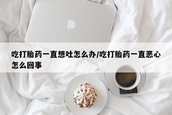 打胎药药店有卖吃打胎药一直想吐怎么办/吃打胎药一直恶心怎么回事