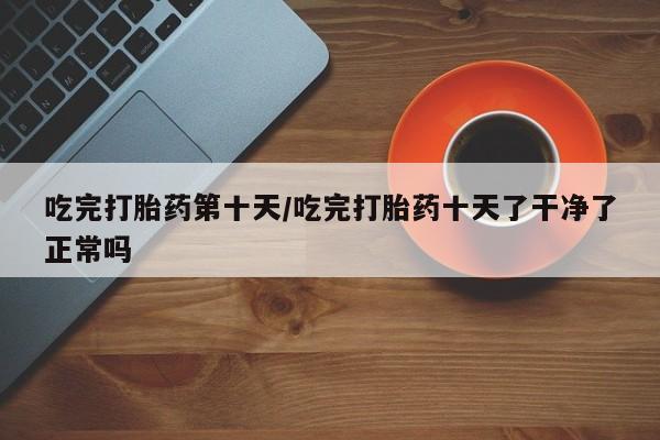 打胎药药店有卖吃完打胎药第十天/吃完打胎药十天了干净了正常吗