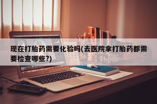 打胎药药店有卖现在打胎药需要化验吗(去医院拿打胎药都需要检查哪些?)