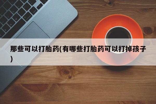 打胎药药店有卖那些可以打胎药(有哪些打胎药可以打掉孩子)
