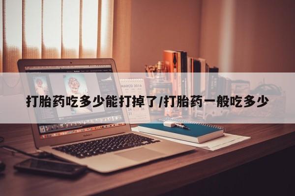 打胎药药店有卖打胎药吃多少能打掉了/打胎药一般吃多少