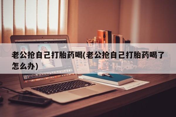 打胎药药店有卖老公抢自己打胎药喝(老公抢自己打胎药喝了怎么办)