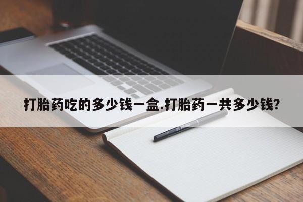 打胎药药店有卖打胎药吃的多少钱一盒.打胎药一共多少钱？