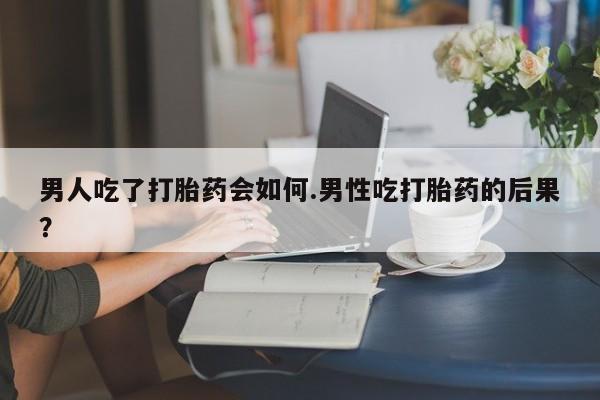 打胎药药店有卖男人吃了打胎药会如何.男性吃打胎药的后果？