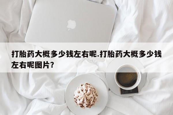 打胎药药店有卖打胎药大概多少钱左右呢.打胎药大概多少钱左右呢图片？