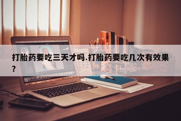 打胎药药店有卖打胎药要吃三天才吗.打胎药要吃几次有效果？