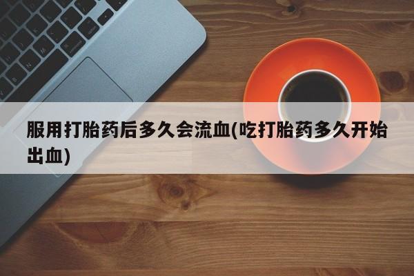 打胎药药店有卖服用打胎药后多久会流血(吃打胎药多久开始出血)