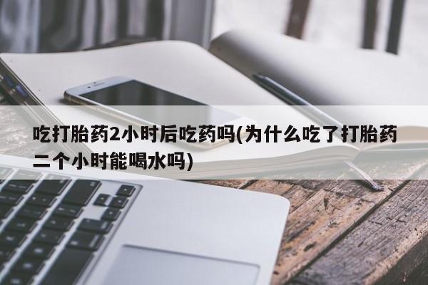 打胎药药店有卖吃打胎药2小时后吃药吗(为什么吃了打胎药二个小时能喝水吗)