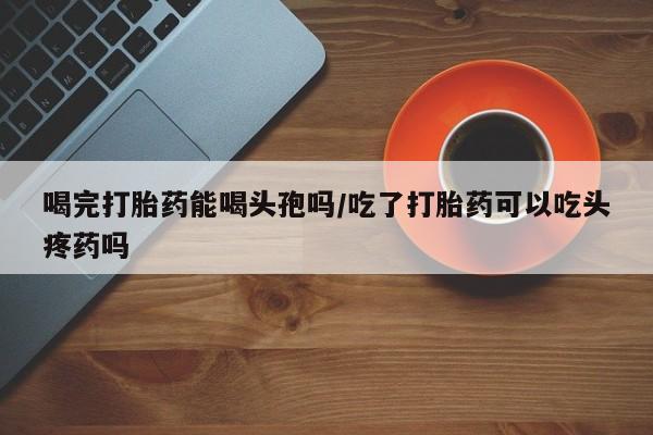 打胎药药店有卖喝完打胎药能喝头孢吗/吃了打胎药可以吃头疼药吗