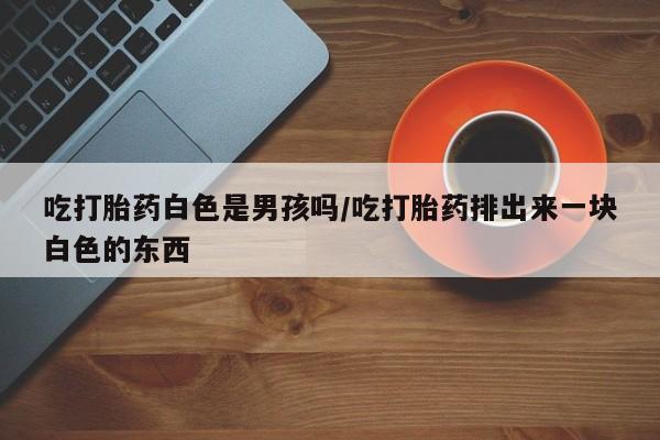 打胎药药店有卖吃打胎药白色是男孩吗/吃打胎药排出来一块白色的东西