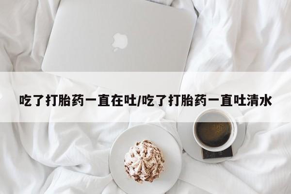 打胎药药店有卖吃了打胎药一直在吐/吃了打胎药一直吐清水