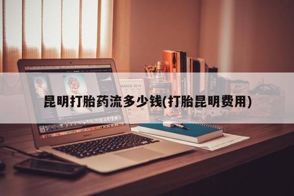 打胎药药店有卖昆明打胎药流多少钱(打胎昆明费用)