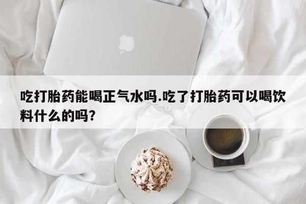 打胎药药店有卖吃打胎药能喝正气水吗.吃了打胎药可以喝饮料什么的吗？