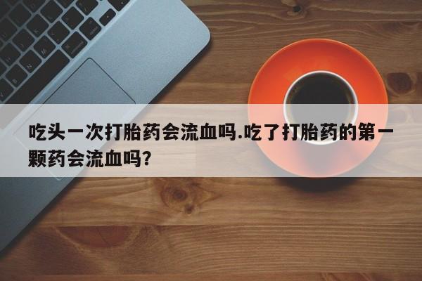 打胎药药店有卖吃头一次打胎药会流血吗.吃了打胎药的第一颗药会流血吗？