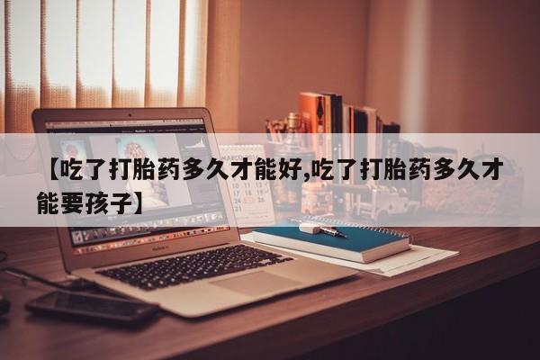 打胎药药店有卖【吃了打胎药多久才能好,吃了打胎药多久才能要孩子】