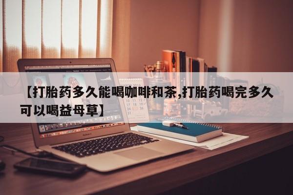 打胎药药店有卖【打胎药多久能喝咖啡和茶,打胎药喝完多久可以喝益母草】