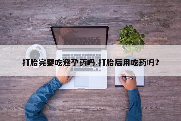 打胎药药店有卖打胎完要吃避孕药吗.打胎后用吃药吗？