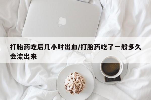 打胎药药店有卖打胎药吃后几小时出血/打胎药吃了一般多久会流出来