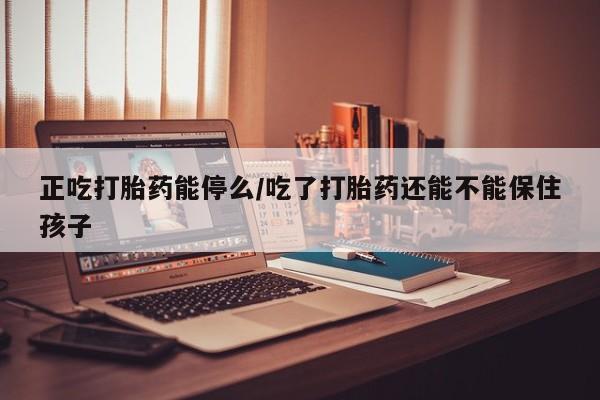 打胎药药店有卖正吃打胎药能停么/吃了打胎药还能不能保住孩子