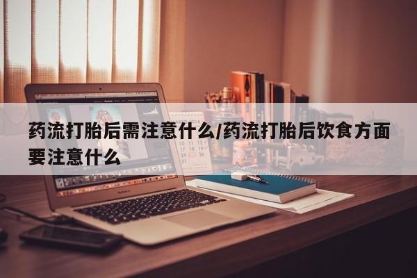 打胎药药店有卖药流打胎后需注意什么/药流打胎后饮食方面要注意什么