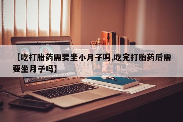 打胎药药店有卖【吃打胎药需要坐小月子吗,吃完打胎药后需要坐月子吗】