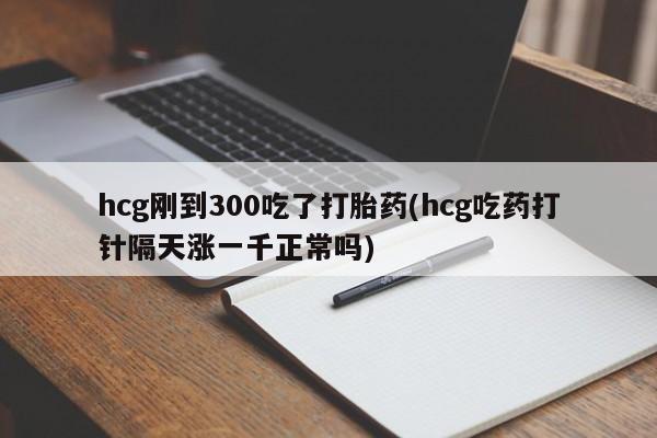 打胎药药店有卖hcg刚到300吃了打胎药(hcg吃药打针隔天涨一千正常吗)