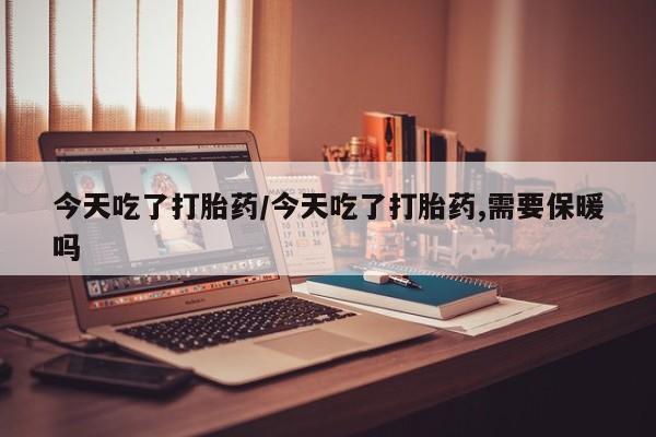 打胎药药店有卖今天吃了打胎药/今天吃了打胎药,需要保暖吗