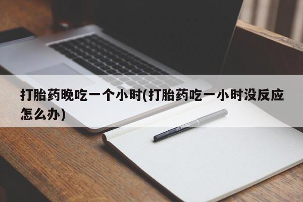 打胎药药店有卖打胎药晚吃一个小时(打胎药吃一小时没反应怎么办)