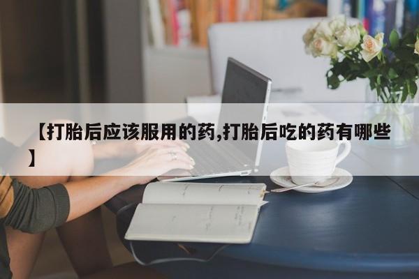 打胎药药店有卖【打胎后应该服用的药,打胎后吃的药有哪些】