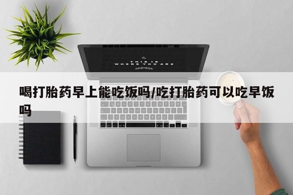 打胎药药店有卖喝打胎药早上能吃饭吗/吃打胎药可以吃早饭吗