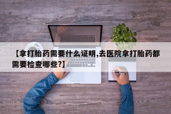 打胎药药店有卖【拿打胎药需要什么证明,去医院拿打胎药都需要检查哪些?】